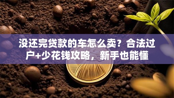 没还完贷款的车怎么卖？合法过户+少花钱攻略，新手也能懂
