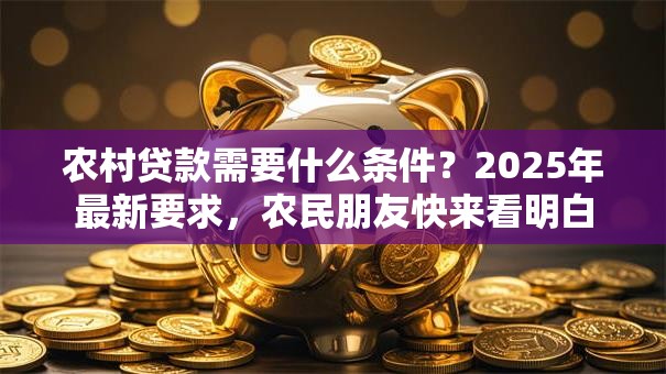 农村贷款需要什么条件？2025年最新要求，农民朋友快来看明白