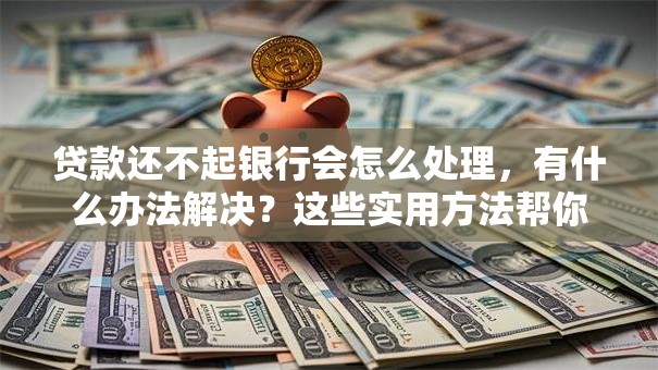 贷款还不起银行会怎么处理，有什么办法解决？这些实用方法帮你应对，建议收藏！