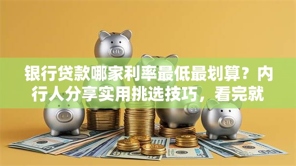 银行贷款哪家利率最低最划算？内行人分享实用挑选技巧，看完就明白