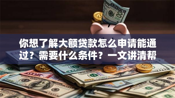 你想了解大额贷款怎么申请能通过？需要什么条件？一文讲清帮你一步到位，看完就懂