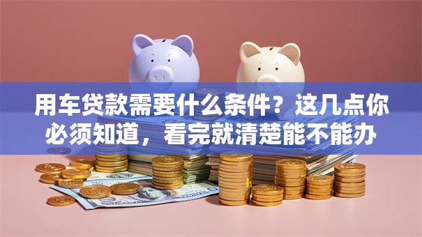 用车贷款需要什么条件？这几点你必须知道，看完就清楚能不能办了