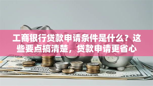 工商银行贷款申请条件是什么？这些要点搞清楚，贷款申请更省心！