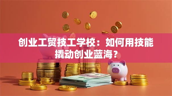 创业工贸技工学校：如何用技能撬动创业蓝海？