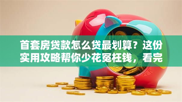 首套房贷款怎么贷最划算？这份实用攻略帮你少花冤枉钱，看完就懂
