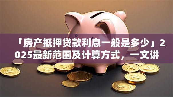 「房产抵押贷款利息一般是多少」2025最新范围及计算方式，一文讲清帮你解惑