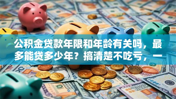 公积金贷款年限和年龄有关吗，最多能贷多少年？搞清楚不吃亏，一文读懂关键信息