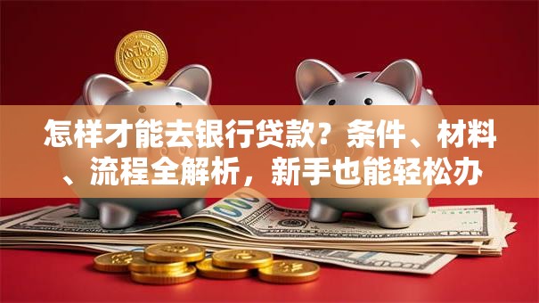 怎样才能去银行贷款？条件、材料、流程全解析，新手也能轻松办
