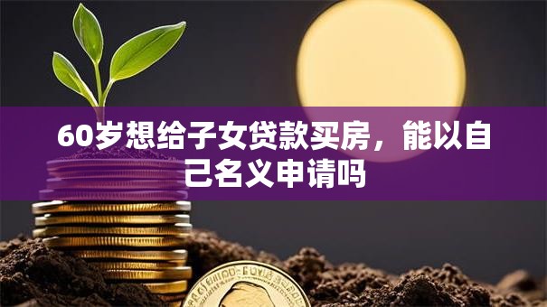 60岁想给子女贷款买房，能以自己名义申请吗