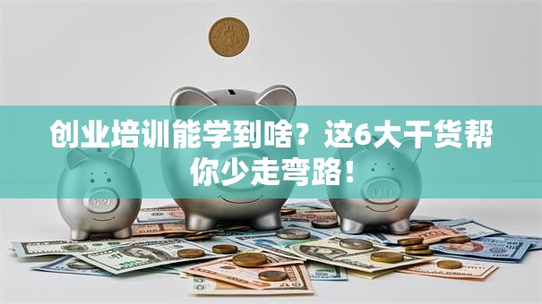 创业培训能学到啥？这6大干货帮你少走弯路！