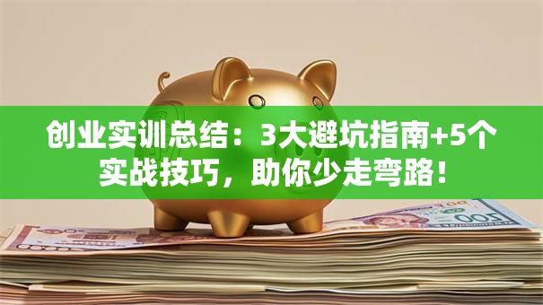 创业实训总结：3大避坑指南+5个实战技巧，助你少走弯路！