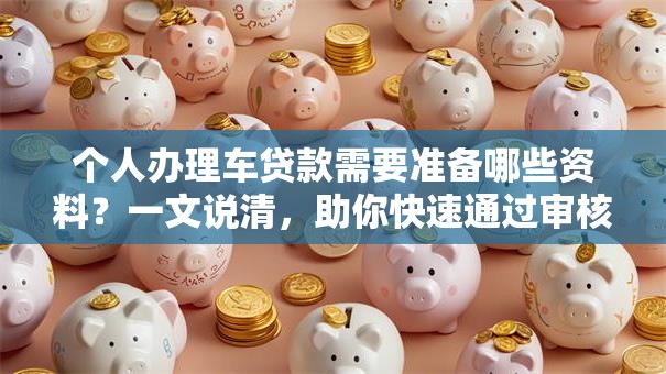 个人办理车贷款需要准备哪些资料？一文说清，助你快速通过审核！