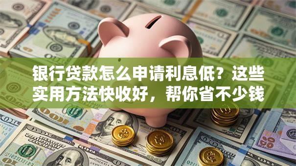 银行贷款怎么申请利息低？这些实用方法快收好，帮你省不少钱