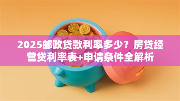2025邮政贷款利率多少？房贷经营贷利率表+申请条件全解析