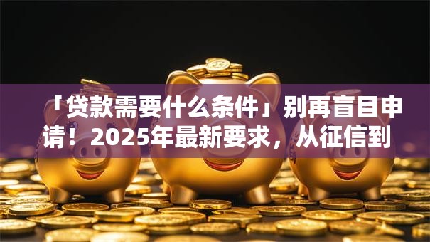 「贷款需要什么条件」别再盲目申请！2025年最新要求，从征信到收入都给你讲透