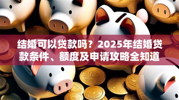结婚可以贷款吗？2025年结婚贷款条件、额度及申请攻略全知道