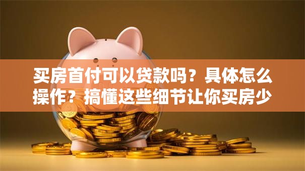 买房首付可以贷款吗？具体怎么操作？搞懂这些细节让你买房少走弯路！