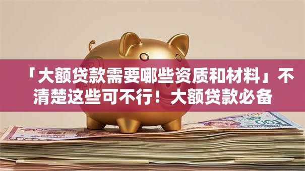 「大额贷款需要哪些资质和材料」不清楚这些可不行！大额贷款必备要求全解析，速看