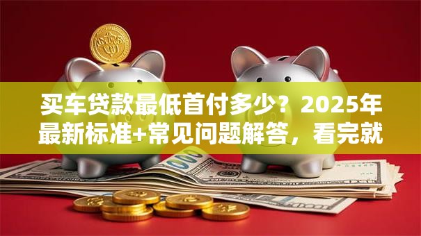 买车贷款最低首付多少？2025年最新标准+常见问题解答，看完就懂了！