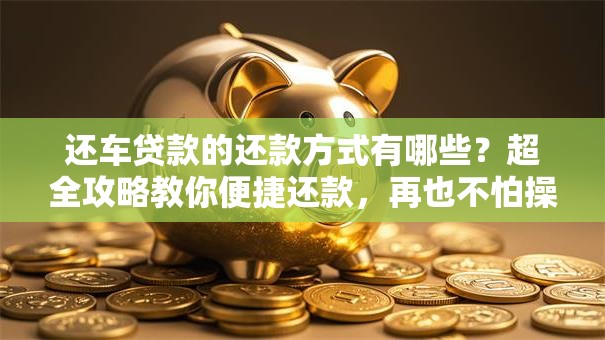 还车贷款的还款方式有哪些？超全攻略教你便捷还款，再也不怕操作出错