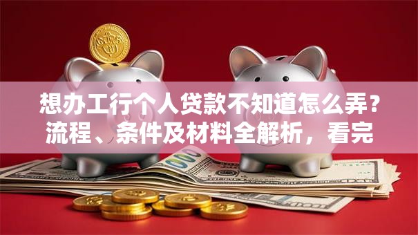 想办工行个人贷款不知道怎么弄？流程、条件及材料全解析，看完就明白！