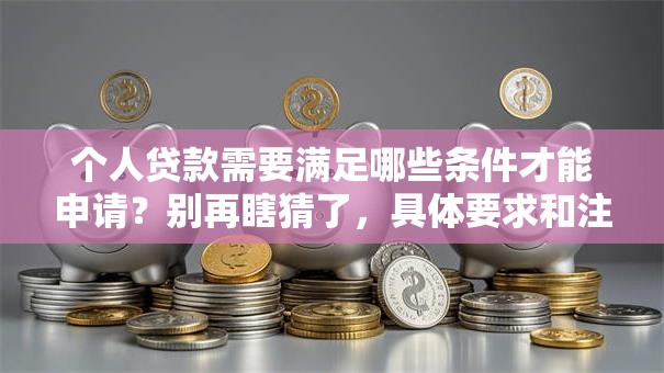 个人贷款需要满足哪些条件才能申请？别再瞎猜了，具体要求和注意事项全在这