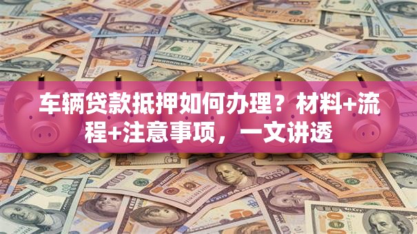 车辆贷款抵押如何办理？材料+流程+注意事项，一文讲透