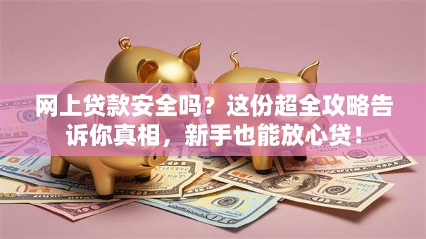 网上贷款安全吗？这份超全攻略告诉你真相，新手也能放心贷！