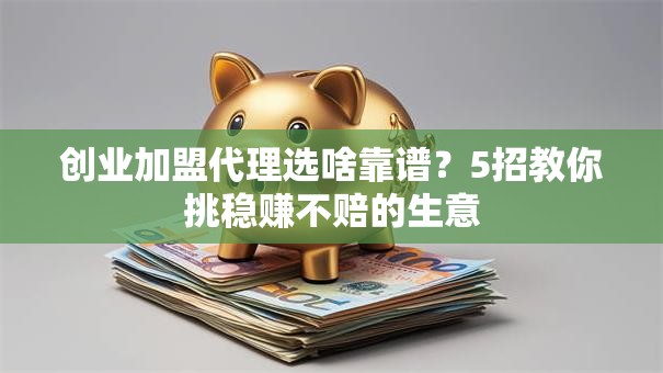 创业加盟代理选啥靠谱？5招教你挑稳赚不赔的生意
