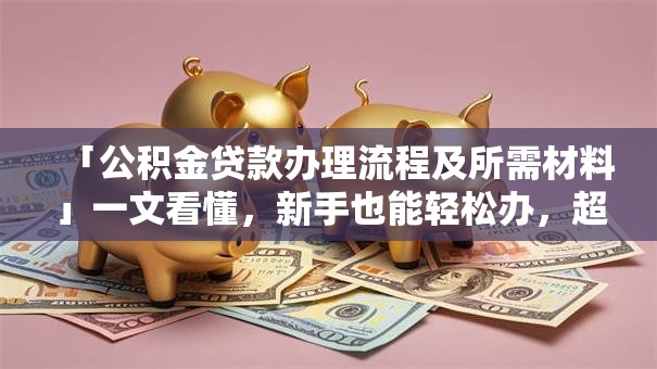 「公积金贷款办理流程及所需材料」一文看懂，新手也能轻松办，超实用！
