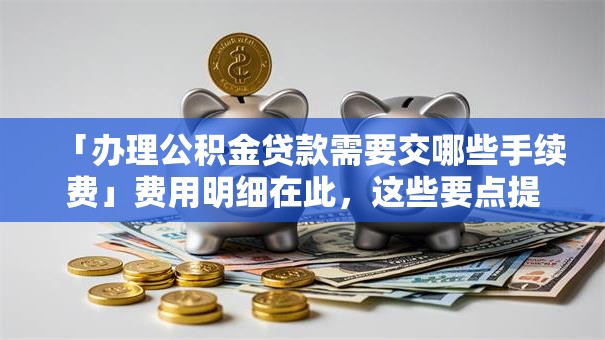 「办理公积金贷款需要交哪些手续费」费用明细在此，这些要点提前弄明白不吃亏