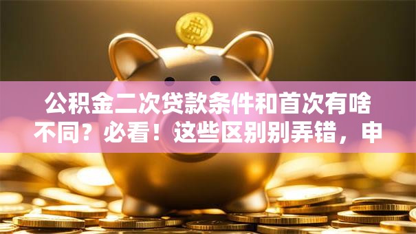 公积金二次贷款条件和首次有啥不同？必看！这些区别别弄错，申请前先了解