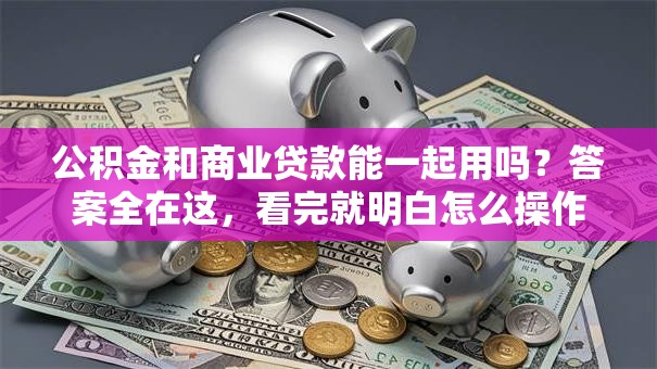公积金和商业贷款能一起用吗？答案全在这，看完就明白怎么操作！