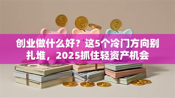 创业做什么好？这5个冷门方向别扎堆，2025抓住轻资产机会