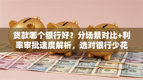 贷款哪个银行好？分场景对比+利率审批速度解析，选对银行少花冤枉钱