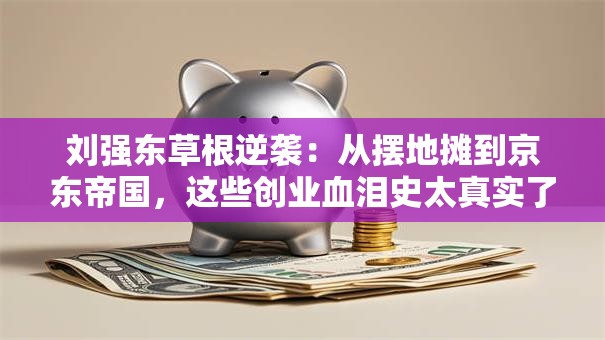 刘强东草根逆袭：从摆地摊到京东帝国，这些创业血泪史太真实了！
