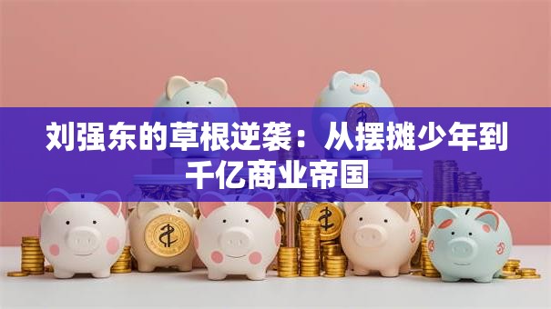 刘强东的草根逆袭：从摆摊少年到千亿商业帝国