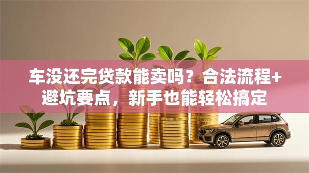 车没还完贷款能卖吗？合法流程+避坑要点，新手也能轻松搞定