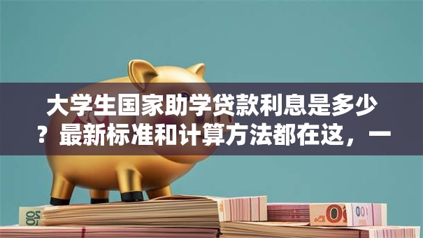 大学生国家助学贷款利息是多少？最新标准和计算方法都在这，一看就明白