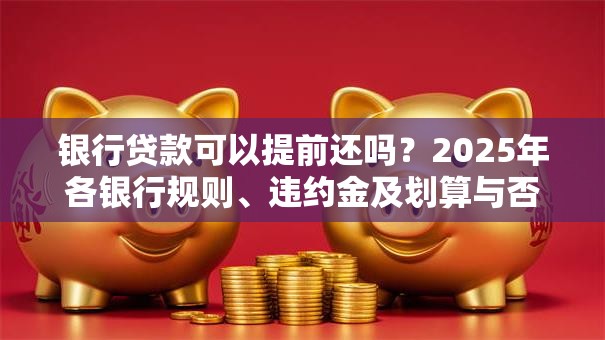 银行贷款可以提前还吗？2025年各银行规则、违约金及划算与否解析