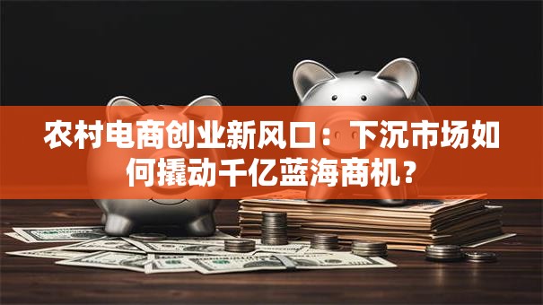 农村电商创业新风口：下沉市场如何撬动千亿蓝海商机？