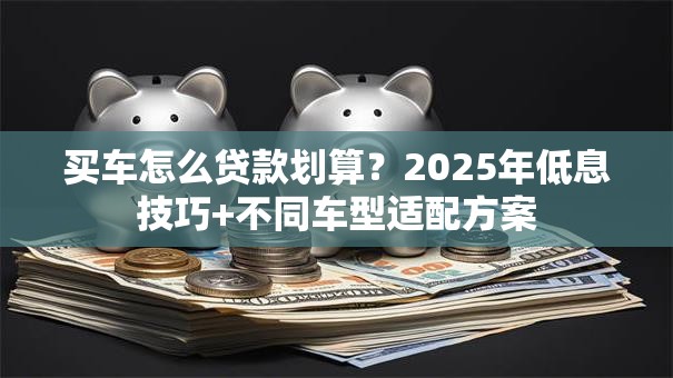 买车怎么贷款划算？2025年低息技巧+不同车型适配方案