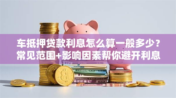 车抵押贷款利息怎么算一般多少？常见范围+影响因素帮你避开利息陷阱