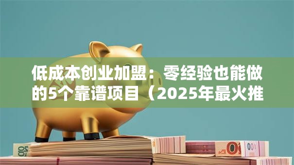 低成本创业加盟：零经验也能做的5个靠谱项目（2025年最火推荐）