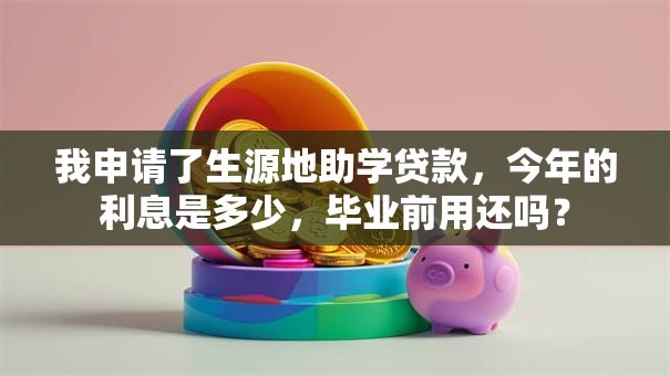 我申请了生源地助学贷款，今年的利息是多少，毕业前用还吗？