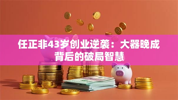 任正非43岁创业逆袭：大器晚成背后的破局智慧