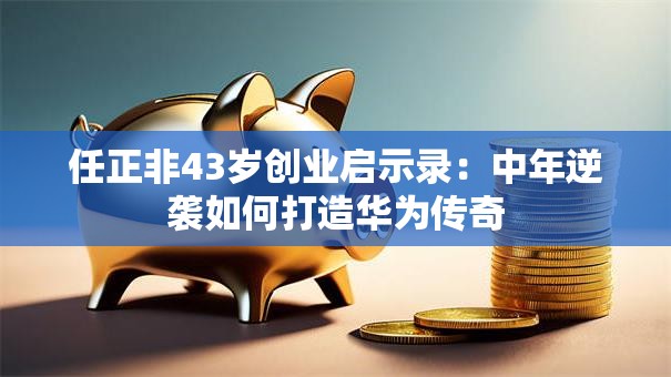 任正非43岁创业启示录：中年逆袭如何打造华为传奇