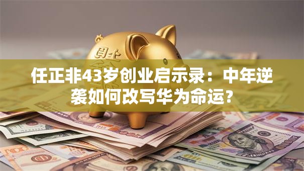 任正非43岁创业启示录：中年逆袭如何改写华为命运？