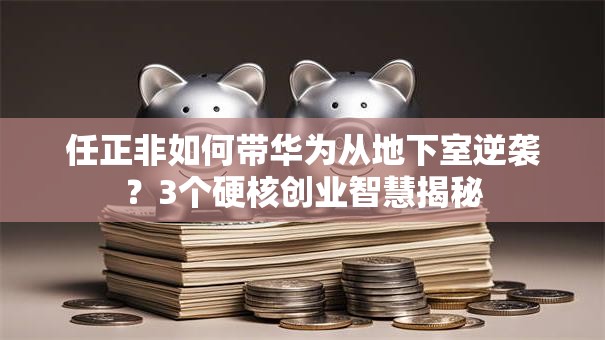 任正非如何带华为从地下室逆袭？3个硬核创业智慧揭秘
