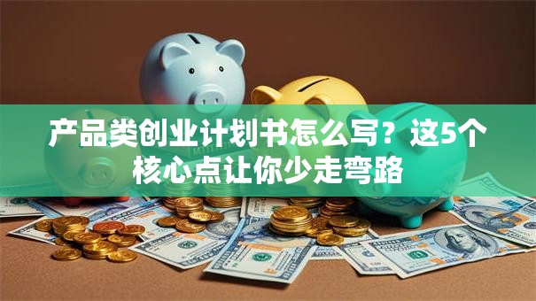 产品类创业计划书怎么写？这5个核心点让你少走弯路